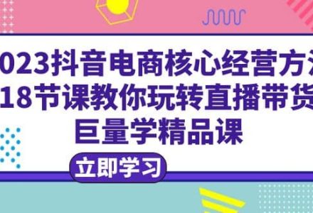 2023抖音电商核心经营方法：18节课教你玩转直播带货，巨量学精品课-创艺项目网