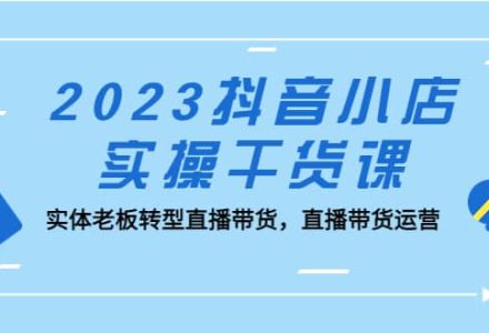 2023抖音小店实操干货课：实体老板转型直播带货，直播带货运营-创艺项目网