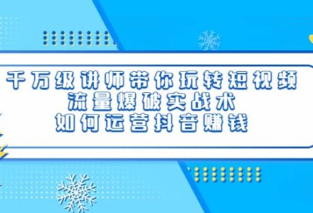 千万级讲师带你玩转短视频，流量爆破实战术，如何运营抖音赚钱-创艺项目网