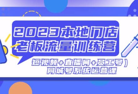 2023本地门店老板流量训练营（短视频 直播间 员工号）同城号系统运营课-创艺项目网