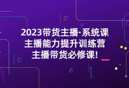 2023带货主播·系统课，主播能力提升训练营，主播带货必修课-创艺项目网