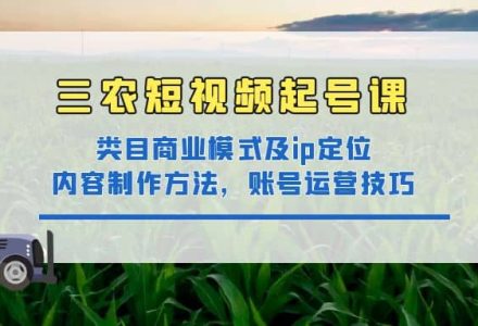 三农短视频起号课：三农类目商业模式及ip定位，内容制作方法，账号运营技巧-创艺项目网