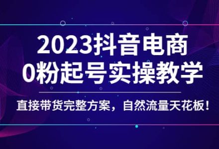 2023抖音电商0粉起号实操教学，直接带货完整方案，自然流量天花板-创艺项目网