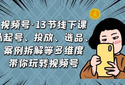 视频号·13节线下课，从起号、投放、选品、案例拆解等多维度带你玩转视频号-创艺项目网