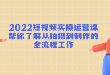 2022短视频实操运营课：帮你了解从拍摄到制作的全流程工作-创艺项目网