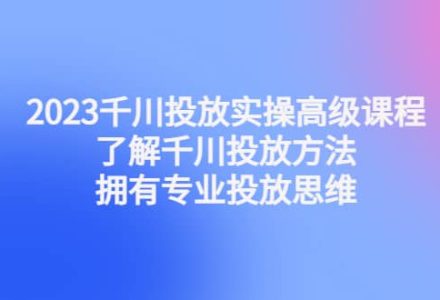 2023千川投放实操高级课程：了解千川投放方法，拥有专业投放思维-创艺项目网