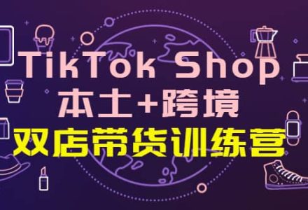 TikTok Shop本土 跨境 双店带货训练营（第十五期）全球好物买卖 一店卖全球-创艺项目网