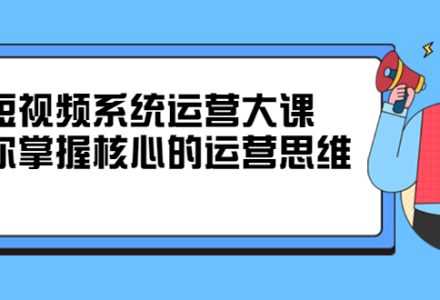 短视频系统运营大课，你掌握核心的运营思维 价值7800元-创艺项目网