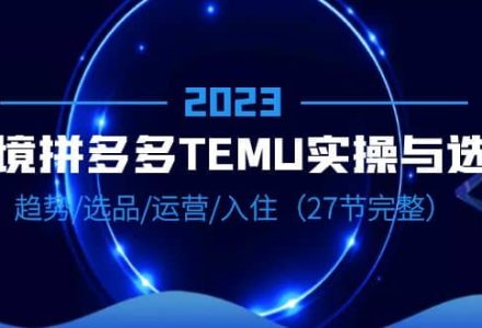 2023跨境·拼多多·TEMU实操与选品，趋势·选品·运营·入住（27节完整）-创艺项目网