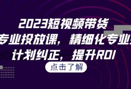 2023短视频带货-千川专业投放课，精细化专业投放，计划纠正，提升ROI-创艺项目网