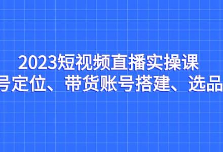 2023短视频直播实操课，账号定位、带货账号搭建、选品等-创艺项目网