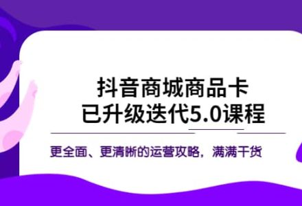 抖音商城商品卡·已升级迭代5.0课程：更全面、更清晰的运营攻略，满满干货-创艺项目网