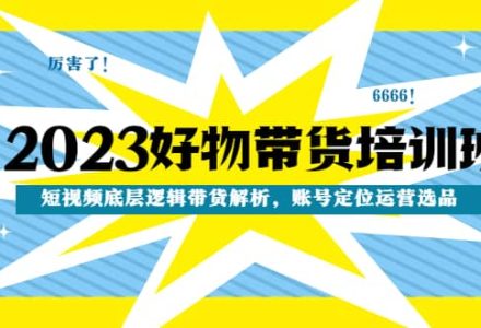 2023好物带货培训班：短视频底层逻辑带货解析，账号定位运营选品-创艺项目网