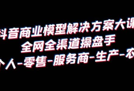 抖音商业 模型解决方案大课 全网全渠道操盘手 个人-零售-服务商-生产-农商-创艺项目网