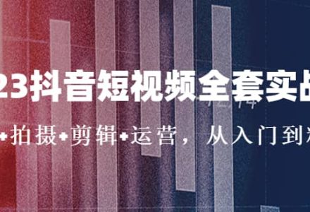 2023抖音短视频全套实战课：思维 拍摄 剪辑 运营，从入门到精通-创艺项目网