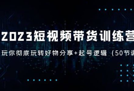 2023短视频带货训练营：带你彻底玩转好物分享 起号逻辑（50节课）-创艺项目网