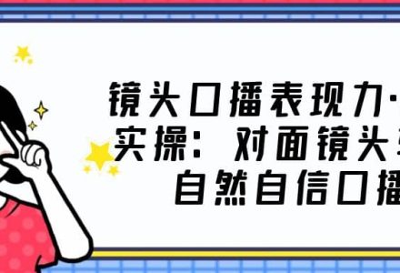 镜头口播表现力·提升实操：对面镜头轻松自然自信口播（23节课）-创艺项目网