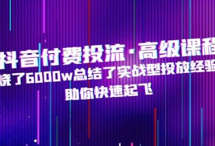 抖音付费投流·高级课程，烧了6000w总结了实战型投放经验，助你快速起飞-创艺项目网