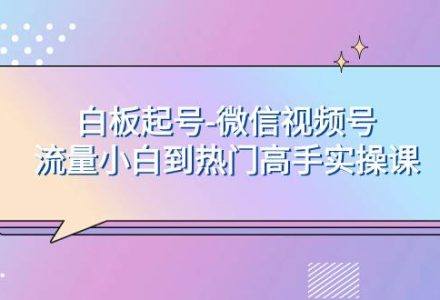 白板起号-微信视频号流量小白到热门高手实操课-创艺项目网