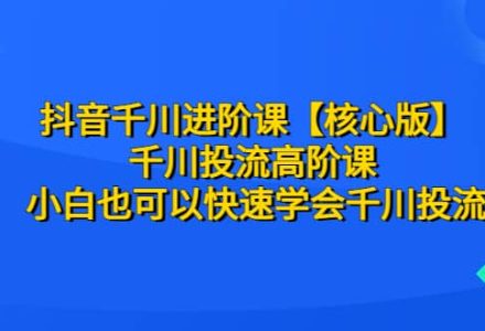 抖音千川进阶课【核心版】 千川投流高阶课 小白也可以快速学会千川投流-创艺项目网