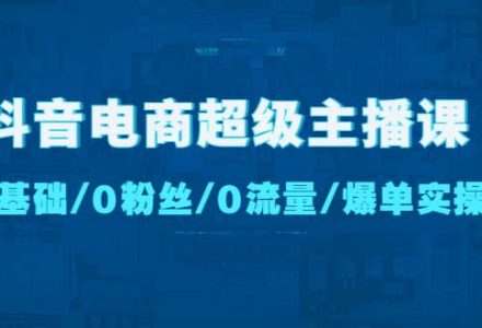 抖音电商超级主播课：0基础、0粉丝、0流量、爆单实操-创艺项目网