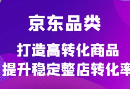 京东电商品类定制培训课程，打造高转化商品提升稳定整店转化率-创艺项目网