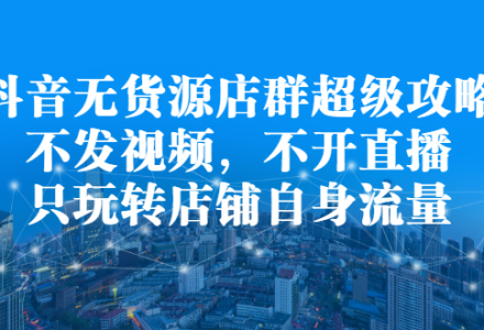 抖音无货源店群超级攻略：不发视频，不开直播，只玩转店铺自身流量-创艺项目网