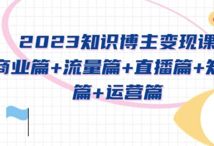 2023知识博主变现实战进阶课：商业篇 流量篇 直播篇 知识篇 运营篇-创艺项目网