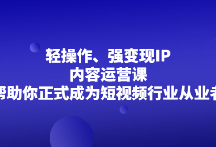 轻操作、强变现IP内容运营课，帮助你正式成为短视频行业从业者-创艺项目网