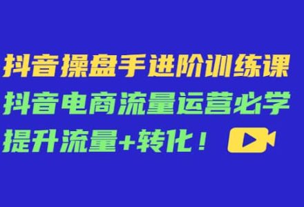 抖音操盘手进阶训练课：抖音电商流量运营必学，提升流量 转化-创艺项目网