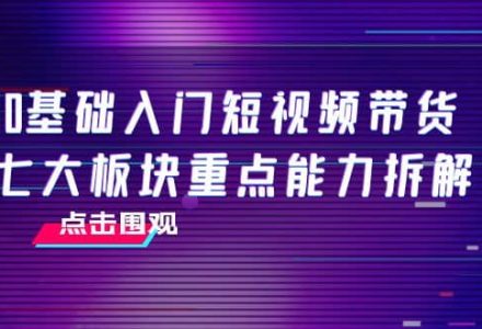 0基础入门短视频带货，七大板块重点能力拆解，7节精品课4小时干货-创艺项目网