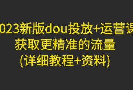 2023新版dou投放 运营课：获取更精准的流量(详细教程 资料)无水印-创艺项目网