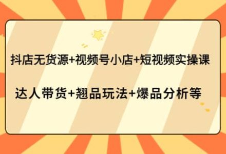 抖店无货源 视频号小店 短视频实操课：达人带货 翘品玩法 爆品分析等-创艺项目网