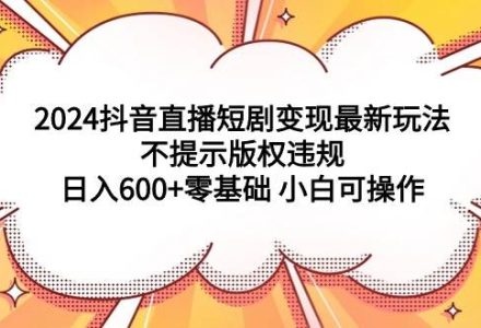 2024抖音直播短剧变现最新玩法，不提示版权违规 日入600+零基础 小白可操作-创艺项目网